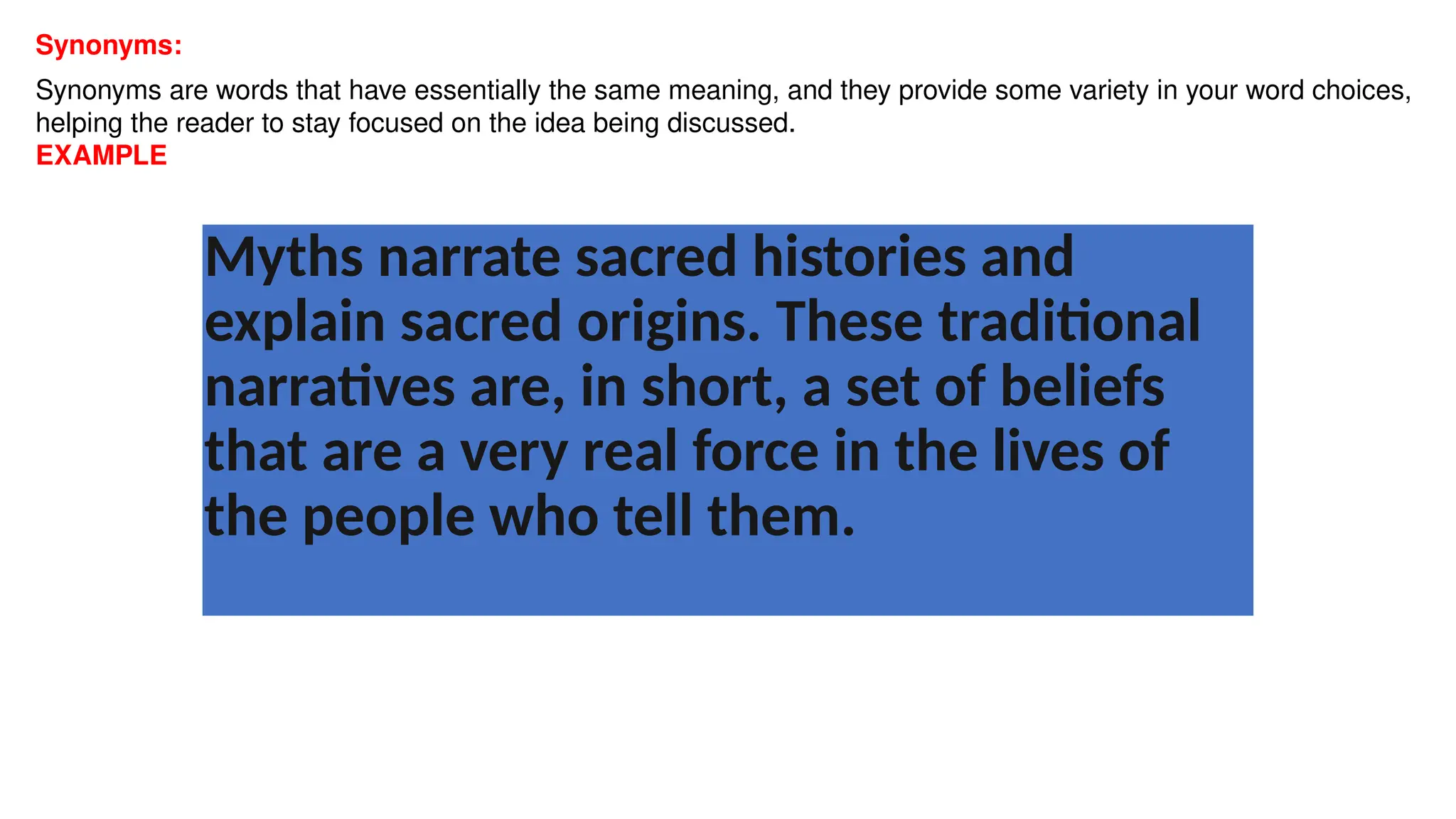 Synonyms:
Synonyms are words that have essentially the same meaning, and they provide some variety in your word choices,
helping the reader to stay focused on the idea being discussed.
EXAMPLE
Myths narrate sacred histories and
explain sacred origins. These traditional
narratives are, in short, a set of beliefs
that are a very real force in the lives of
the people who tell them.
 
