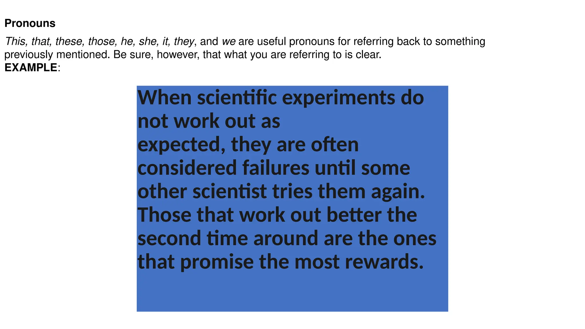 Pronouns
This, that, these, those, he, she, it, they, and we are useful pronouns for referring back to something
previously mentioned. Be sure, however, that what you are referring to is clear.
EXAMPLE:
When scientific experiments do
not work out as
expected, they are often
considered failures until some
other scientist tries them again.
Those that work out better the
second time around are the ones
that promise the most rewards.
 