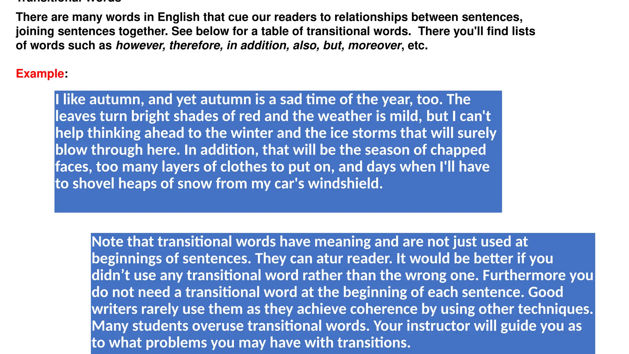 Transitional Words
There are many words in English that cue our readers to relationships between sentences,
joining sentences together. See below for a table of transitional words. There you'll find lists
of words such as however, therefore, in addition, also, but, moreover, etc.
Example:
I like autumn, and yet autumn is a sad time of the year, too. The
leaves turn bright shades of red and the weather is mild, but I can't
help thinking ahead to the winter and the ice storms that will surely
blow through here. In addition, that will be the season of chapped
faces, too many layers of clothes to put on, and days when I'll have
to shovel heaps of snow from my car's windshield.
Note that transitional words have meaning and are not just used at
beginnings of sentences. They can atur reader. It would be better if you
didn’t use any transitional word rather than the wrong one. Furthermore you
do not need a transitional word at the beginning of each sentence. Good
writers rarely use them as they achieve coherence by using other techniques.
Many students overuse transitional words. Your instructor will guide you as
to what problems you may have with transitions.
 