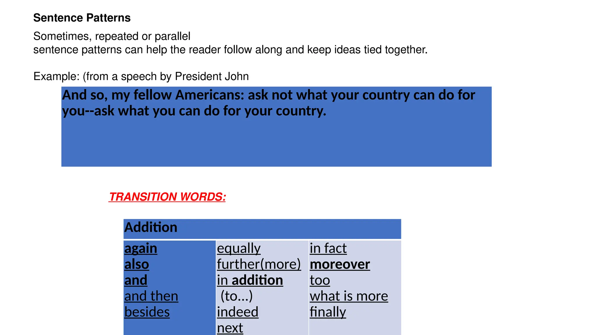Sentence Patterns
Sometimes, repeated or parallel
sentence patterns can help the reader follow along and keep ideas tied together.
Example: (from a speech by President John
TRANSITION WORDS:
And so, my fellow Americans: ask not what your country can do for
you--ask what you can do for your country.
Addition
again
also
and
and then
besides
equally
further(more)
in addition
(to...)
indeed
next
in fact
moreover
too
what is more
finally
 
