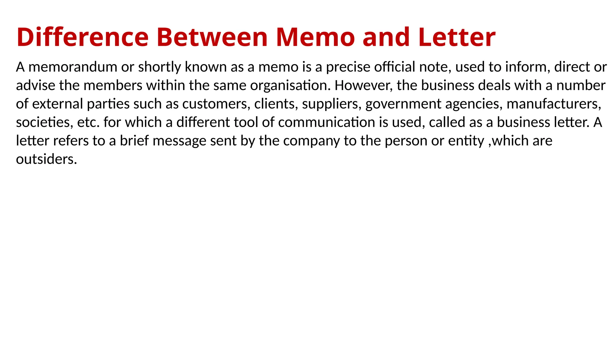 Difference Between Memo and Letter
A memorandum or shortly known as a memo is a precise official note, used to inform, direct or
advise the members within the same organisation. However, the business deals with a number
of external parties such as customers, clients, suppliers, government agencies, manufacturers,
societies, etc. for which a different tool of communication is used, called as a business letter. A
letter refers to a brief message sent by the company to the person or entity ,which are
outsiders.
 