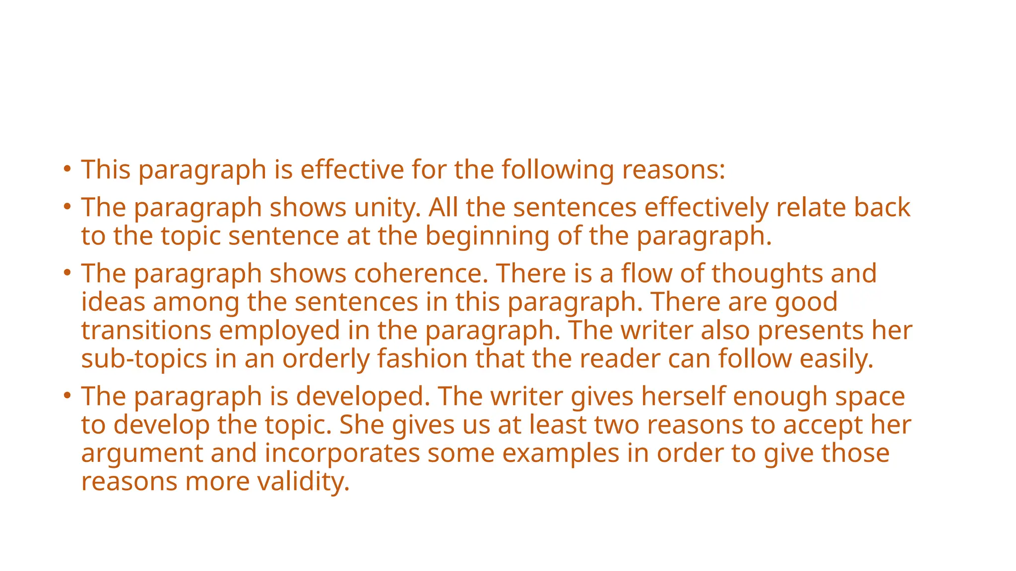 • This paragraph is effective for the following reasons:
• The paragraph shows unity. All the sentences effectively relate back
to the topic sentence at the beginning of the paragraph.
• The paragraph shows coherence. There is a flow of thoughts and
ideas among the sentences in this paragraph. There are good
transitions employed in the paragraph. The writer also presents her
sub-topics in an orderly fashion that the reader can follow easily.
• The paragraph is developed. The writer gives herself enough space
to develop the topic. She gives us at least two reasons to accept her
argument and incorporates some examples in order to give those
reasons more validity.
 