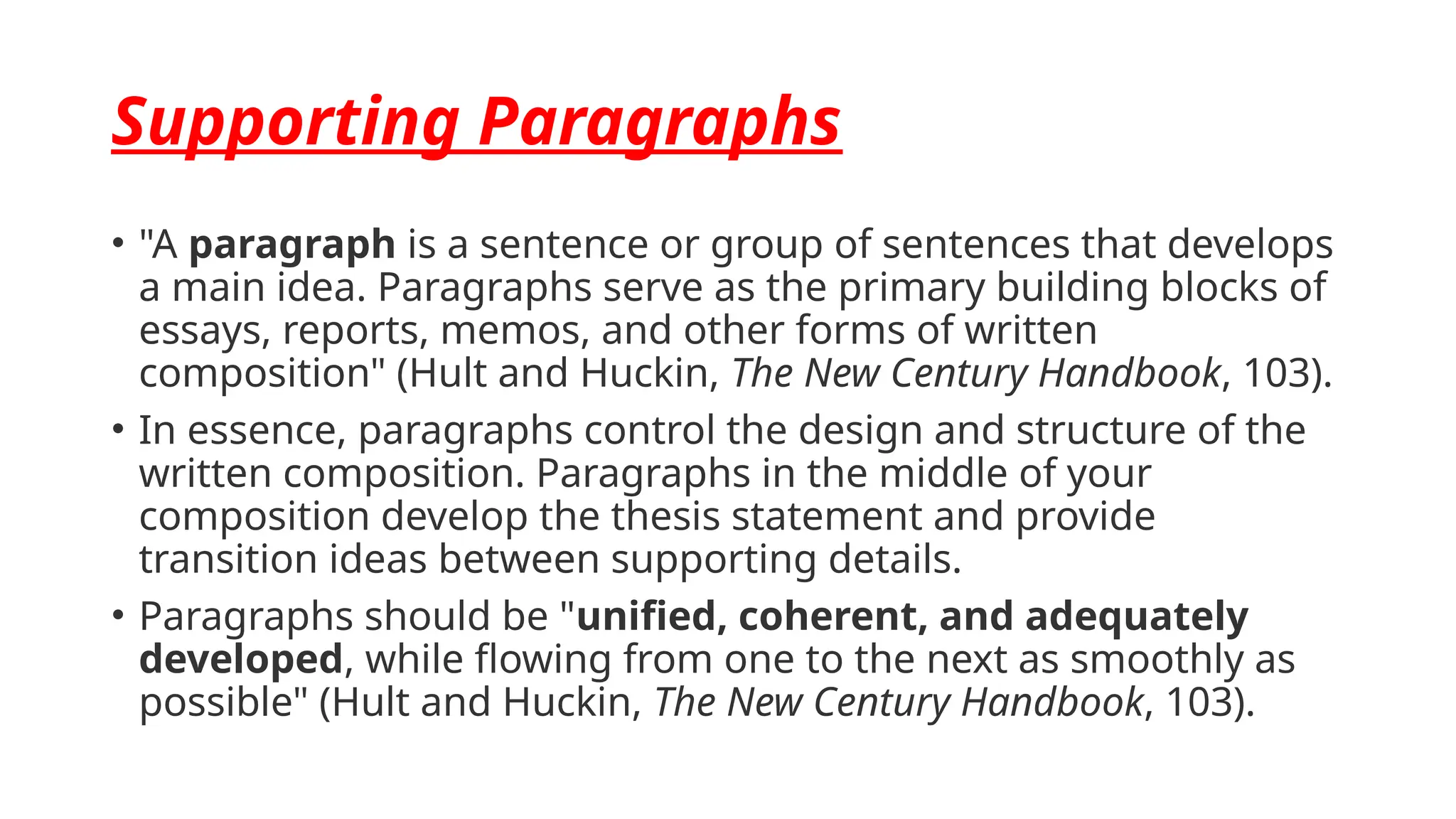 Supporting Paragraphs
• "A paragraph is a sentence or group of sentences that develops
a main idea. Paragraphs serve as the primary building blocks of
essays, reports, memos, and other forms of written
composition" (Hult and Huckin, The New Century Handbook, 103).
• In essence, paragraphs control the design and structure of the
written composition. Paragraphs in the middle of your
composition develop the thesis statement and provide
transition ideas between supporting details.
• Paragraphs should be "unified, coherent, and adequately
developed, while flowing from one to the next as smoothly as
possible" (Hult and Huckin, The New Century Handbook, 103).
 