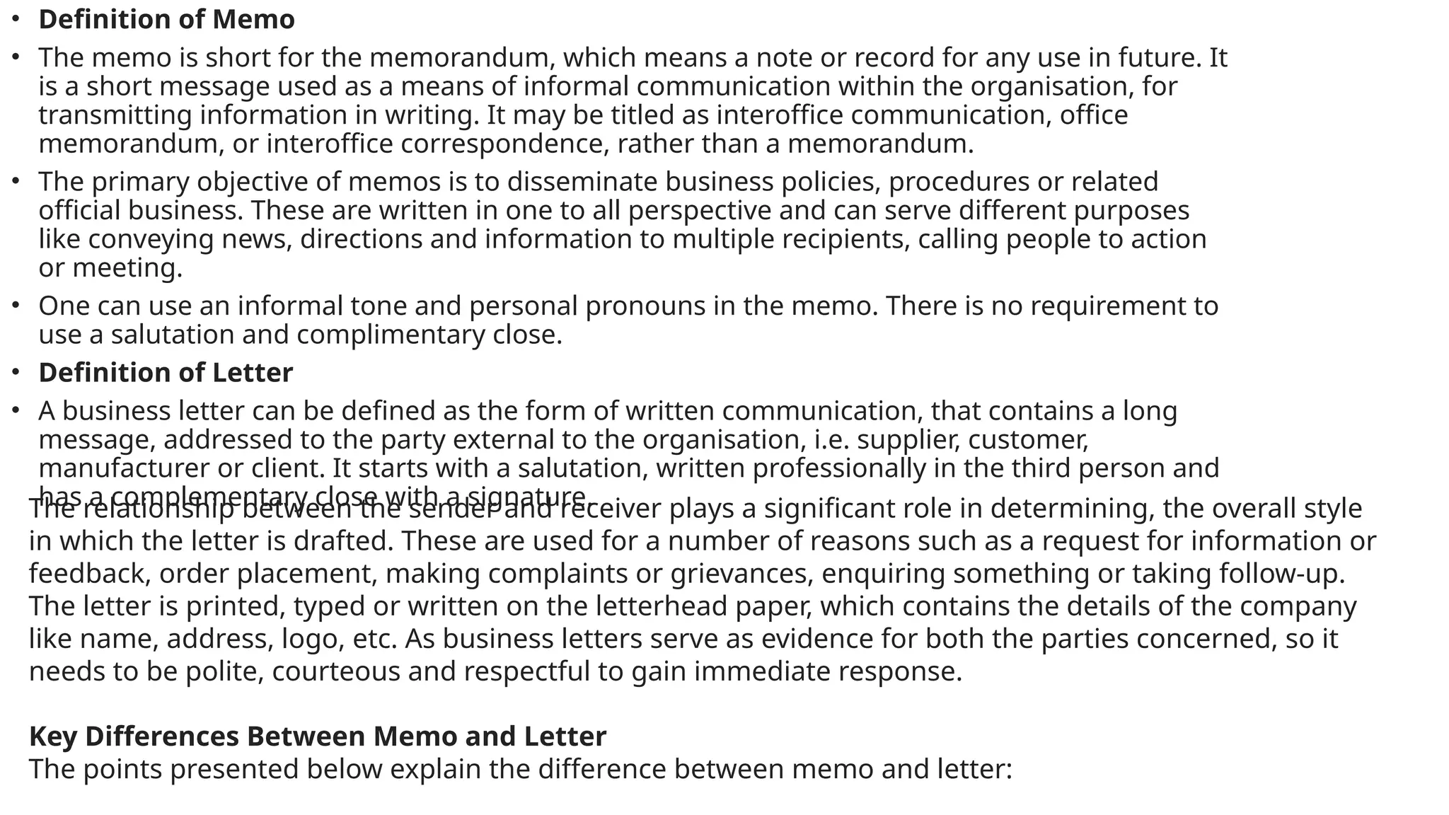 • Definition of Memo
• The memo is short for the memorandum, which means a note or record for any use in future. It
is a short message used as a means of informal communication within the organisation, for
transmitting information in writing. It may be titled as interoffice communication, office
memorandum, or interoffice correspondence, rather than a memorandum.
• The primary objective of memos is to disseminate business policies, procedures or related
official business. These are written in one to all perspective and can serve different purposes
like conveying news, directions and information to multiple recipients, calling people to action
or meeting.
• One can use an informal tone and personal pronouns in the memo. There is no requirement to
use a salutation and complimentary close.
• Definition of Letter
• A business letter can be defined as the form of written communication, that contains a long
message, addressed to the party external to the organisation, i.e. supplier, customer,
manufacturer or client. It starts with a salutation, written professionally in the third person and
has a complementary close with a signature.
The relationship between the sender and receiver plays a significant role in determining, the overall style
in which the letter is drafted. These are used for a number of reasons such as a request for information or
feedback, order placement, making complaints or grievances, enquiring something or taking follow-up.
The letter is printed, typed or written on the letterhead paper, which contains the details of the company
like name, address, logo, etc. As business letters serve as evidence for both the parties concerned, so it
needs to be polite, courteous and respectful to gain immediate response.
Key Differences Between Memo and Letter
The points presented below explain the difference between memo and letter:
 