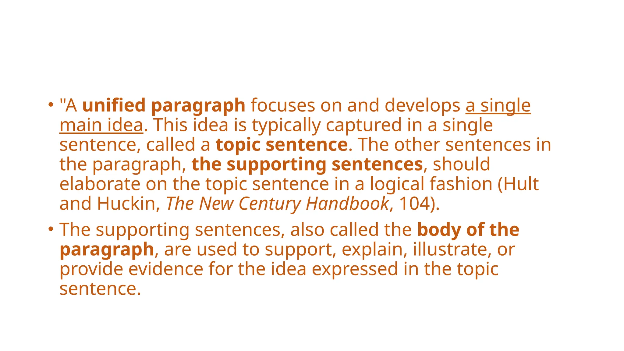 • "A unified paragraph focuses on and develops a single
main idea. This idea is typically captured in a single
sentence, called a topic sentence. The other sentences in
the paragraph, the supporting sentences, should
elaborate on the topic sentence in a logical fashion (Hult
and Huckin, The New Century Handbook, 104).
• The supporting sentences, also called the body of the
paragraph, are used to support, explain, illustrate, or
provide evidence for the idea expressed in the topic
sentence.
 