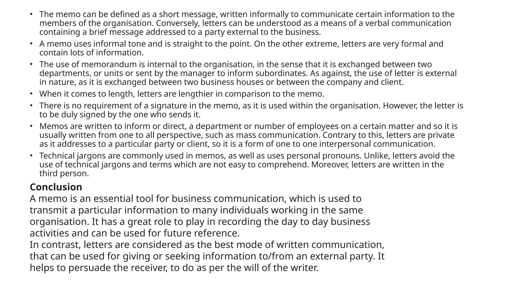 • The memo can be defined as a short message, written informally to communicate certain information to the
members of the organisation. Conversely, letters can be understood as a means of a verbal communication
containing a brief message addressed to a party external to the business.
• A memo uses informal tone and is straight to the point. On the other extreme, letters are very formal and
contain lots of information.
• The use of memorandum is internal to the organisation, in the sense that it is exchanged between two
departments, or units or sent by the manager to inform subordinates. As against, the use of letter is external
in nature, as it is exchanged between two business houses or between the company and client.
• When it comes to length, letters are lengthier in comparison to the memo.
• There is no requirement of a signature in the memo, as it is used within the organisation. However, the letter is
to be duly signed by the one who sends it.
• Memos are written to inform or direct, a department or number of employees on a certain matter and so it is
usually written from one to all perspective, such as mass communication. Contrary to this, letters are private
as it addresses to a particular party or client, so it is a form of one to one interpersonal communication.
• Technical jargons are commonly used in memos, as well as uses personal pronouns. Unlike, letters avoid the
use of technical jargons and terms which are not easy to comprehend. Moreover, letters are written in the
third person.
Conclusion
A memo is an essential tool for business communication, which is used to
transmit a particular information to many individuals working in the same
organisation. It has a great role to play in recording the day to day business
activities and can be used for future reference.
In contrast, letters are considered as the best mode of written communication,
that can be used for giving or seeking information to/from an external party. It
helps to persuade the receiver, to do as per the will of the writer.
 