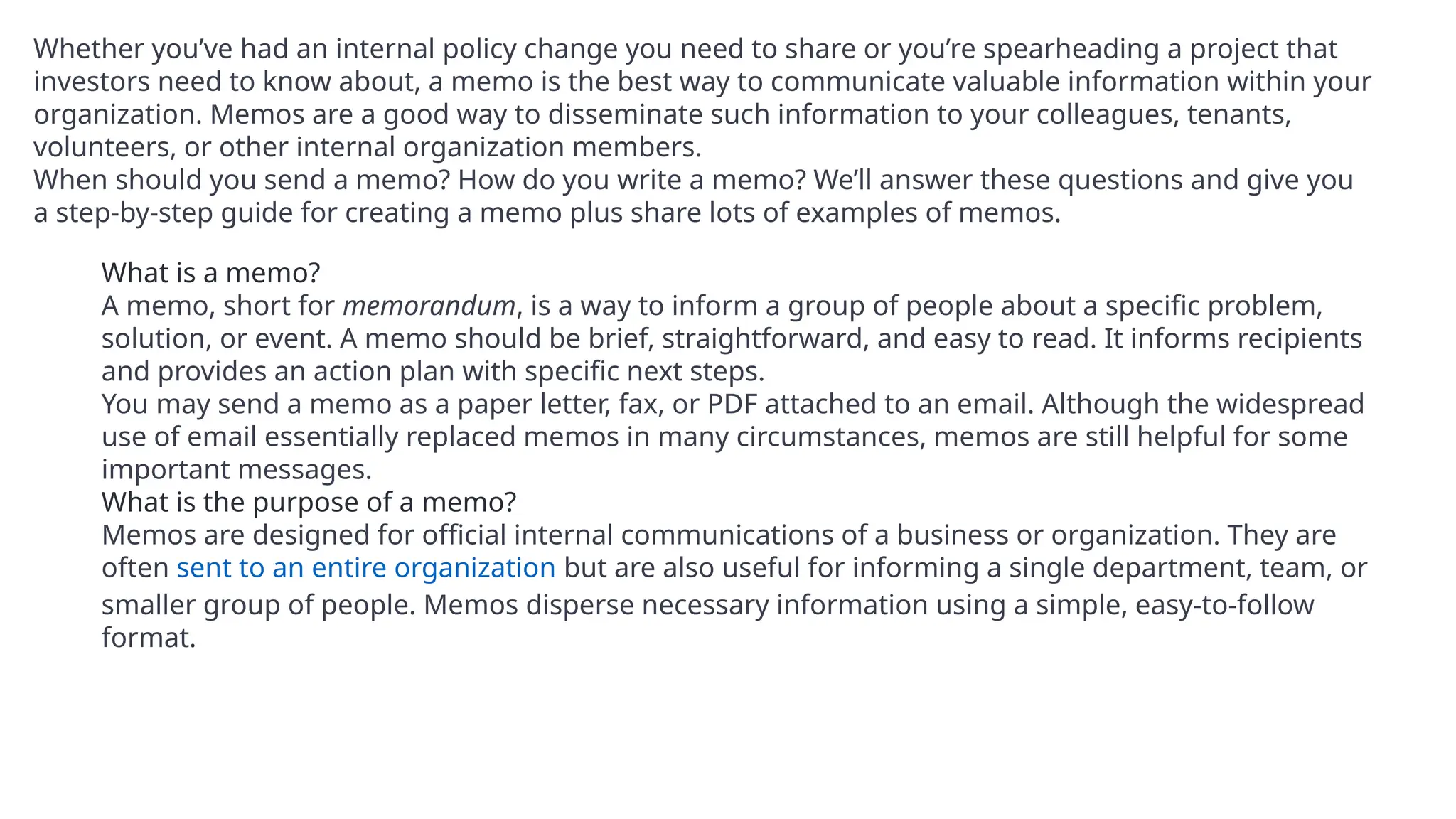 Whether you’ve had an internal policy change you need to share or you’re spearheading a project that
investors need to know about, a memo is the best way to communicate valuable information within your
organization. Memos are a good way to disseminate such information to your colleagues, tenants,
volunteers, or other internal organization members.
When should you send a memo? How do you write a memo? We’ll answer these questions and give you
a step-by-step guide for creating a memo plus share lots of examples of memos.
What is a memo?
A memo, short for memorandum, is a way to inform a group of people about a specific problem,
solution, or event. A memo should be brief, straightforward, and easy to read. It informs recipients
and provides an action plan with specific next steps.
You may send a memo as a paper letter, fax, or PDF attached to an email. Although the widespread
use of email essentially replaced memos in many circumstances, memos are still helpful for some
important messages.
What is the purpose of a memo?
Memos are designed for official internal communications of a business or organization. They are
often sent to an entire organization but are also useful for informing a single department, team, or
smaller group of people. Memos disperse necessary information using a simple, easy-to-follow
format.
 