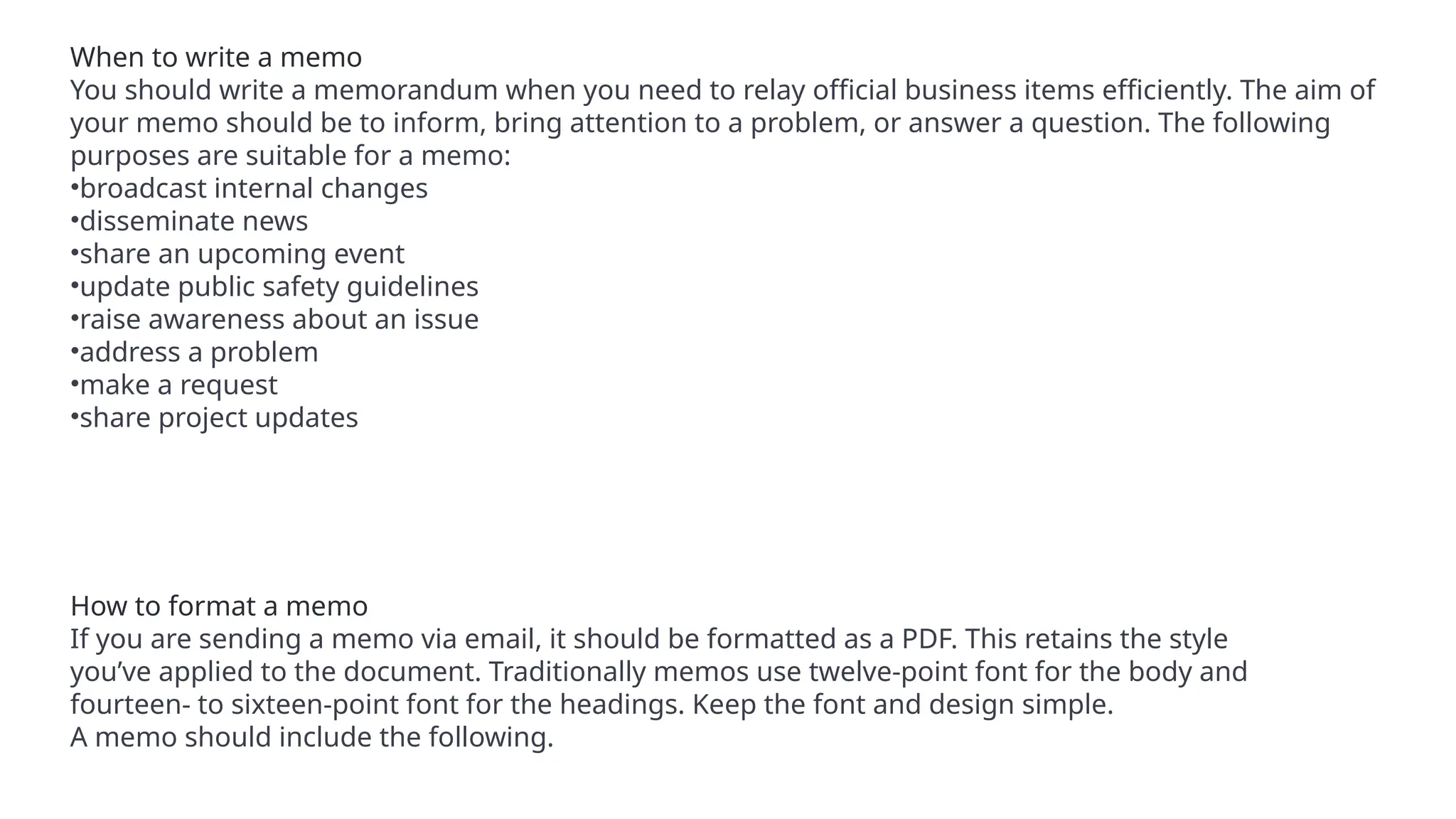 When to write a memo
You should write a memorandum when you need to relay official business items efficiently. The aim of
your memo should be to inform, bring attention to a problem, or answer a question. The following
purposes are suitable for a memo:
•broadcast internal changes
•disseminate news
•share an upcoming event
•update public safety guidelines
•raise awareness about an issue
•address a problem
•make a request
•share project updates
How to format a memo
If you are sending a memo via email, it should be formatted as a PDF. This retains the style
you’ve applied to the document. Traditionally memos use twelve-point font for the body and
fourteen- to sixteen-point font for the headings. Keep the font and design simple.
A memo should include the following.
 