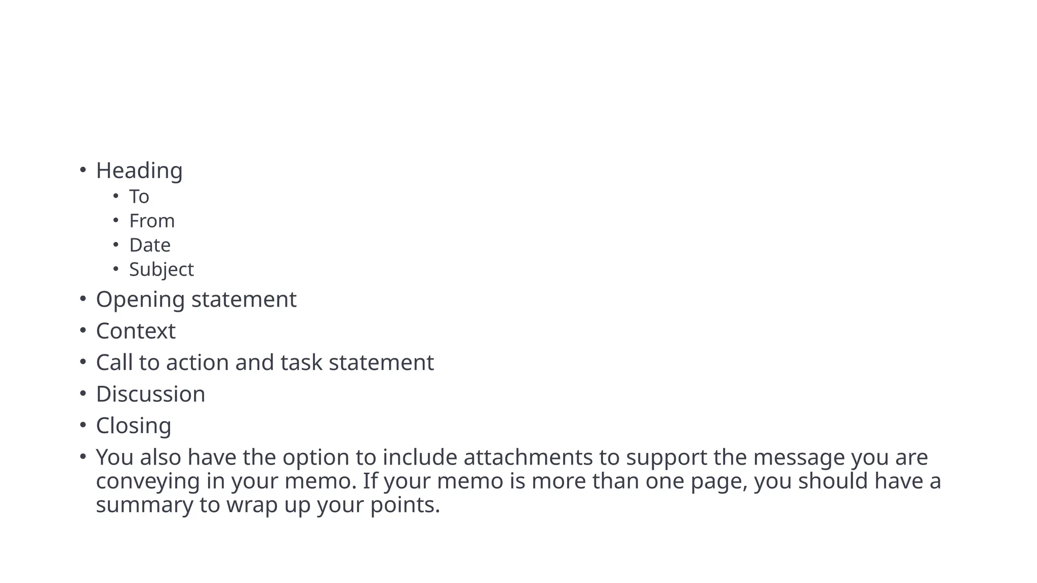 • Heading
• To
• From
• Date
• Subject
• Opening statement
• Context
• Call to action and task statement
• Discussion
• Closing
• You also have the option to include attachments to support the message you are
conveying in your memo. If your memo is more than one page, you should have a
summary to wrap up your points.
 