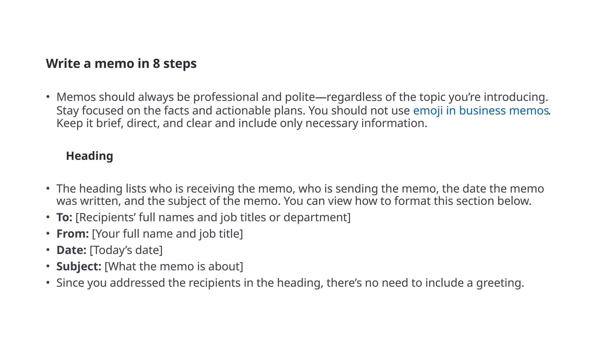 Write a memo in 8 steps
• Memos should always be professional and polite—regardless of the topic you’re introducing.
Stay focused on the facts and actionable plans. You should not use emoji in business memos.
Keep it brief, direct, and clear and include only necessary information.
• 1 Heading
• The heading lists who is receiving the memo, who is sending the memo, the date the memo
was written, and the subject of the memo. You can view how to format this section below.
• To: [Recipients’ full names and job titles or department]
• From: [Your full name and job title]
• Date: [Today’s date]
• Subject: [What the memo is about]
• Since you addressed the recipients in the heading, there’s no need to include a greeting.
 