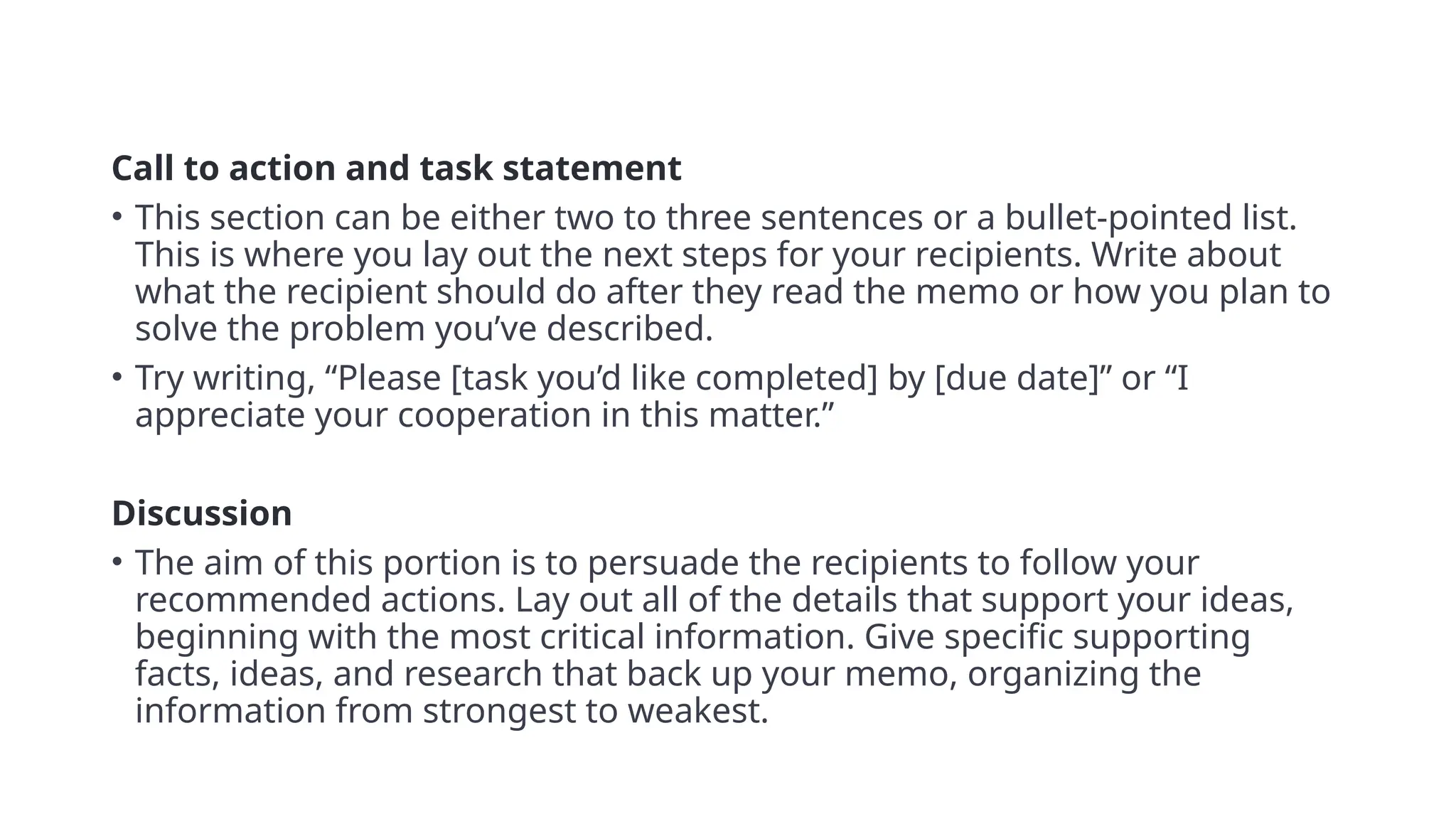 Call to action and task statement
• This section can be either two to three sentences or a bullet-pointed list.
This is where you lay out the next steps for your recipients. Write about
what the recipient should do after they read the memo or how you plan to
solve the problem you’ve described.
• Try writing, “Please [task you’d like completed] by [due date]” or “I
appreciate your cooperation in this matter.”
• 5
Discussion
• The aim of this portion is to persuade the recipients to follow your
recommended actions. Lay out all of the details that support your ideas,
beginning with the most critical information. Give specific supporting
facts, ideas, and research that back up your memo, organizing the
information from strongest to weakest.
 