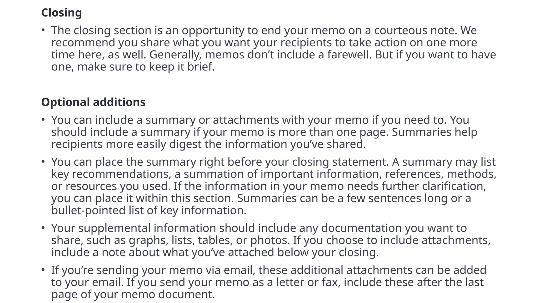Closing
• The closing section is an opportunity to end your memo on a courteous note. We
recommend you share what you want your recipients to take action on one more
time here, as well. Generally, memos don’t include a farewell. But if you want to have
one, make sure to keep it brief.
7
Optional additions
• You can include a summary or attachments with your memo if you need to. You
should include a summary if your memo is more than one page. Summaries help
recipients more easily digest the information you’ve shared.
• You can place the summary right before your closing statement. A summary may list
key recommendations, a summation of important information, references, methods,
or resources you used. If the information in your memo needs further clarification,
you can place it within this section. Summaries can be a few sentences long or a
bullet-pointed list of key information.
• Your supplemental information should include any documentation you want to
share, such as graphs, lists, tables, or photos. If you choose to include attachments,
include a note about what you’ve attached below your closing.
• If you’re sending your memo via email, these additional attachments can be added
to your email. If you send your memo as a letter or fax, include these after the last
page of your memo document.
 
