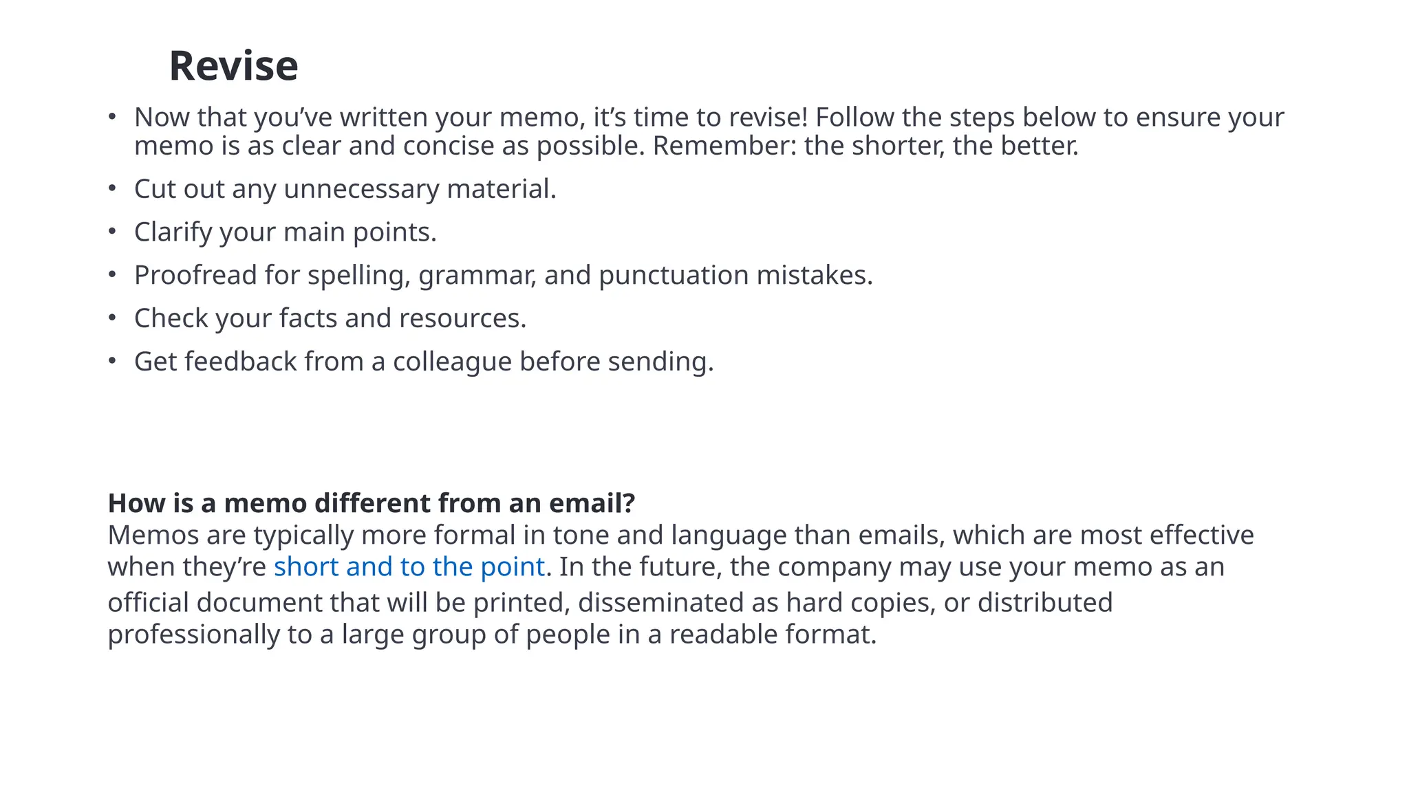 • 8 Revise
• Now that you’ve written your memo, it’s time to revise! Follow the steps below to ensure your
memo is as clear and concise as possible. Remember: the shorter, the better.
• Cut out any unnecessary material.
• Clarify your main points.
• Proofread for spelling, grammar, and punctuation mistakes.
• Check your facts and resources.
• Get feedback from a colleague before sending.
How is a memo different from an email?
Memos are typically more formal in tone and language than emails, which are most effective
when they’re short and to the point. In the future, the company may use your memo as an
official document that will be printed, disseminated as hard copies, or distributed
professionally to a large group of people in a readable format.
 