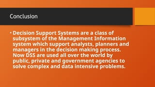 Conclusion
• Decision Support Systems are a class of
subsystem of the Management Information
system which support analysts, planners and
managers in the decision making process.
Now DSS are used all over the world by
public, private and government agencies to
solve complex and data intensive problems.
 