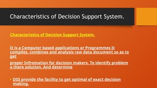 Characteristics of Decision Support System.
Characteristics of Decision Support System.
It is a Computer based applications or Programmes It
compiles, combines and analysis raw data document so as to
get
proper Infromation for decision makers. To identify problem
a there solution. And determine
• DSS provide the facility to get optimal of exact decision
making.
 