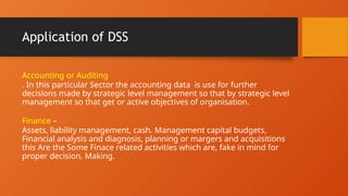 Application of DSS
Accounting or Auditing
. In this particular Sector the accounting data is use for further
decisions made by strategic level management so that by strategic level
management so that get or active objectives of organisation.
Finance –
Assets, liability management, cash. Management capital budgets,
Financial analysis and diagnosis, planning or margers and acquisitions
this Are the Some Finace related activities which are, fake in mind for
proper decision. Making.
 