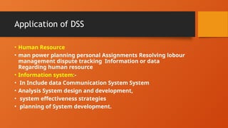 Application of DSS
• Human Resource
• man power planning personal Assignments Resolving lobour
management dispute tracking Information or data
Regarding human resource
• Information system:-
• In Include data Communication System System
• Analysis System design and development,
• system effectiveness strategies
• planning of System development.
 