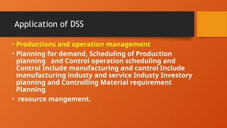 Application of DSS
• Productions and operation management
• Planning for demand, Scheduling of Production
planning and Control operation scheduling and
Control Include manufacturing and control Include
manufacturing industy and service Industy Investory
planning and Controlling Material requirement
Planning
• resource mangement.
 