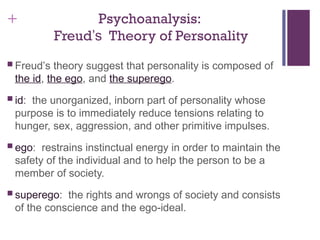 + Psychoanalysis:
Freud’s Theory of Personality
 Freud’s theory suggest that personality is composed of
the id, the ego, and the superego.
 id: the unorganized, inborn part of personality whose
purpose is to immediately reduce tensions relating to
hunger, sex, aggression, and other primitive impulses.
 ego: restrains instinctual energy in order to maintain the
safety of the individual and to help the person to be a
member of society.
 superego: the rights and wrongs of society and consists
of the conscience and the ego-ideal.
 