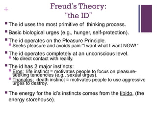 + Freud’s Theory:
“the ID”
 The id uses the most primitive of thinking process.
 Basic biological urges (e.g., hunger, self-protection).
 The id operates on the Pleasure Principle.
 Seeks pleasure and avoids pain:“I want what I want NOW!”
 The id operates completely at an unconscious level.
 No direct contact with reality.
 The id has 2 major instincts:
 Eros: life instinct = motivates people to focus on pleasure-
seeking tendencies (e.g., sexual urges).
 Thanatos: death instinct = motivates people to use aggressive
urges to destroy.
 The energy for the id’s instincts comes from the libido, (the
energy storehouse).
 