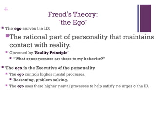 +
Freud’s Theory:
“the Ego”
 The ego serves the ID:
The rational part of personality that maintains
contact with reality.
 Governed by ‘Reality Principle’
 “What consequences are there to my behavior?”
 The ego is the Executive of the personality
 The ego controls higher mental processes.
 Reasoning, problem solving.
 The ego uses these higher mental processes to help satisfy the urges of the ID.
 