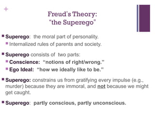 +
Freud’s Theory:
“the Superego”
 Superego: the moral part of personality.
 Internalized rules of parents and society.
 Superego consists of two parts:
 Conscience: “notions of right/wrong.”
 Ego Ideal: “how we ideally like to be.”
 Superego: constrains us from gratifying every impulse (e.g.,
murder) because they are immoral, and not because we might
get caught.
 Superego: partly conscious, partly unconscious.
 