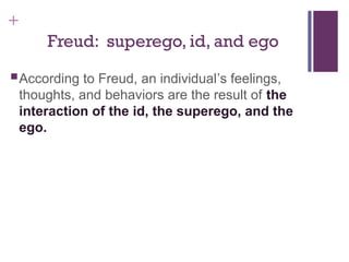 +
Freud: superego, id, and ego
According to Freud, an individual’s feelings,
thoughts, and behaviors are the result of the
interaction of the id, the superego, and the
ego.
 