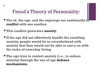 +
Freud’s Theory of Personality:
 The id, the ego, and the superego are continually in
conflict with one another.
 This conflict generates anxiety.
 If the ego did not effectively handle the resulting
anxiety, people would be so overwhelmed with
anxiety that they would not be able to carry on with
the tasks of everyday living.
 The ego tries to control anxiety (i.e., to reduce
anxiety) through the use of ego defense
mechanisms.
 