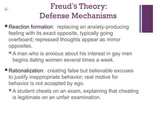 + Freud’s Theory:
Defense Mechanisms
 Reaction formation: replacing an anxiety-producing
feeling with its exact opposite, typically going
overboard; repressed thoughts appear as mirror
opposites.
 A man who is anxious about his interest in gay men
begins dating women several times a week.
 Rationalization: creating false but believable excuses
to justify inappropriate behavior; real motive for
behavior is not accepted by ego.
 A student cheats on an exam, explaining that cheating
is legitimate on an unfair examination.
 
