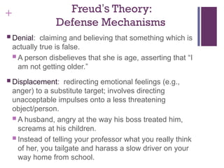 + Freud’s Theory:
Defense Mechanisms
 Denial: claiming and believing that something which is
actually true is false.
 A person disbelieves that she is age, asserting that “I
am not getting older.”
 Displacement: redirecting emotional feelings (e.g.,
anger) to a substitute target; involves directing
unacceptable impulses onto a less threatening
object/person.
 A husband, angry at the way his boss treated him,
screams at his children.
 Instead of telling your professor what you really think
of her, you tailgate and harass a slow driver on your
way home from school.
 