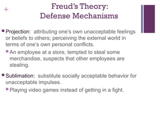 + Freud’s Theory:
Defense Mechanisms
 Projection: attributing one’s own unacceptable feelings
or beliefs to others; perceiving the external world in
terms of one’s own personal conflicts.
 An employee at a store, tempted to steal some
merchandise, suspects that other employees are
stealing.
 Sublimation: substitute socially acceptable behavior for
unacceptable impulses.
 Playing video games instead of getting in a fight.
 