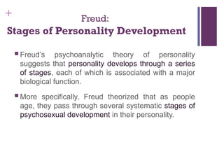 + Freud:
Stages of Personality Development
 Freud’s psychoanalytic theory of personality
suggests that personality develops through a series
of stages, each of which is associated with a major
biological function.
 More specifically, Freud theorized that as people
age, they pass through several systematic stages of
psychosexual development in their personality.
 
