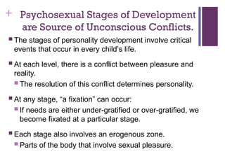 + Psychosexual Stages of Development
are Source of Unconscious Conflicts.
 The stages of personality development involve critical
events that occur in every child’s life.
 At each level, there is a conflict between pleasure and
reality.
 The resolution of this conflict determines personality.
 At any stage, “a fixation” can occur:
 If needs are either under-gratified or over-gratified, we
become fixated at a particular stage.
 Each stage also involves an erogenous zone.
 Parts of the body that involve sexual pleasure.
 