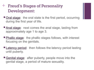 + Freud’s Stages of Personality
Development:
 Oral stage: the oral state is the first period, occurring
during the first year of life.
 Anal stage: next comes the anal stage, lasting from
approximately age 1 to age 3.
 Phallic stage: the phallic stages follows, with interest
focusing on the genitals.
 Latency period: then follows the latency period lasting
until puberty.
 Genital stage: after puberty, people move into the
genital stage, a period of mature sexuality.
 