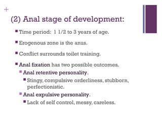 +
(2) Anal stage of development:
 Time period: 1 1/2 to 3 years of age.
 Erogenous zone is the anus.
 Conflict surrounds toilet training.
 Anal fixation has two possible outcomes.
 Anal retentive personality.
 Stingy, compulsive orderliness, stubborn,
perfectionistic.
 Anal expulsive personality.
 Lack of self control, messy, careless.
 