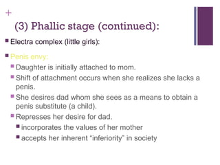 +
(3) Phallic stage (continued):
 Electra complex (little girls):
 Penis envy:
 Daughter is initially attached to mom.
 Shift of attachment occurs when she realizes she lacks a
penis.
 She desires dad whom she sees as a means to obtain a
penis substitute (a child).
 Represses her desire for dad.
 incorporates the values of her mother
 accepts her inherent “inferiority” in society
 