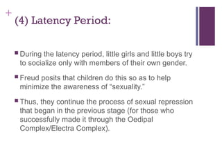 +
(4) Latency Period:
 During the latency period, little girls and little boys try
to socialize only with members of their own gender.
 Freud posits that children do this so as to help
minimize the awareness of “sexuality.”
 Thus, they continue the process of sexual repression
that began in the previous stage (for those who
successfully made it through the Oedipal
Complex/Electra Complex).
 