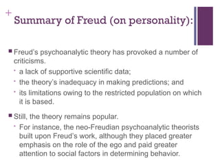 +
Summary of Freud (on personality):
 Freud’s psychoanalytic theory has provoked a number of
criticisms.
• a lack of supportive scientific data;
• the theory’s inadequacy in making predictions; and
• its limitations owing to the restricted population on which
it is based.
 Still, the theory remains popular.
• For instance, the neo-Freudian psychoanalytic theorists
built upon Freud’s work, although they placed greater
emphasis on the role of the ego and paid greater
attention to social factors in determining behavior.
 