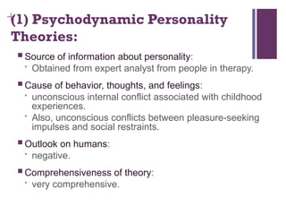 +
(1) Psychodynamic Personality
Theories:
 Source of information about personality:
• Obtained from expert analyst from people in therapy.
 Cause of behavior, thoughts, and feelings:
• unconscious internal conflict associated with childhood
experiences.
• Also, unconscious conflicts between pleasure-seeking
impulses and social restraints.
 Outlook on humans:
• negative.
 Comprehensiveness of theory:
• very comprehensive.
 