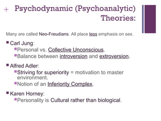 + Psychodynamic (Psychoanalytic)
Theories:
Many are called Neo-Freudians. All place less emphasis on sex.
 Carl Jung:
Personal vs. Collective Unconscious.
Balance between introversion and extroversion.
 Alfred Adler:
Striving for superiority = motivation to master
environment.
Notion of an Inferiority Complex.
 Karen Horney:
Personality is Cultural rather than biological.
 