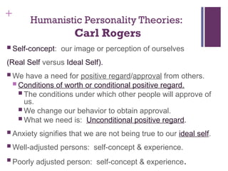 +
Humanistic Personality Theories:
Carl Rogers
 Self-concept: our image or perception of ourselves
(Real Self versus Ideal Self).
 We have a need for positive regard/approval from others.
 Conditions of worth or conditional positive regard.
 The conditions under which other people will approve of
us.
 We change our behavior to obtain approval.
 What we need is: Unconditional positive regard.
 Anxiety signifies that we are not being true to our ideal self.
 Well-adjusted persons: self-concept & experience.
 Poorly adjusted person: self-concept & experience.
 