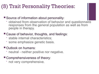 +
(3) Trait Personality Theories:
 Source of information about personality:
• obtained from observation of behavior and questionnaire
responses from the general population as well as from
people in therapy.
 Cause of behavior, thoughts, and feelings:
• stable internal characteristics;
• some emphasize genetic basis.
 Outlook on humans:
• neutral - neither positive nor negative.
 Comprehensiveness of theory:
• not very comprehensive.
 