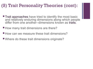 +
(3) Trait Personality Theories (cont):
 Trait approaches have tried to identify the most basic
and relatively enduring dimensions along which people
differ from one another--dimensions known as traits.
 How many trait dimensions are there?
 How can we measure these trait dimensions?
 Where do these trait dimensions originate?
 
