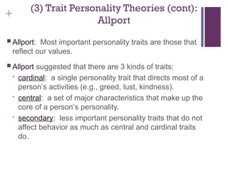 +
(3) Trait Personality Theories (cont):
Allport
 Allport: Most important personality traits are those that
reflect our values.
 Allport suggested that there are 3 kinds of traits:
• cardinal: a single personality trait that directs most of a
person’s activities (e.g., greed, lust, kindness).
• central: a set of major characteristics that make up the
core of a person’s personality.
• secondary: less important personality traits that do not
affect behavior as much as central and cardinal traits
do.
 