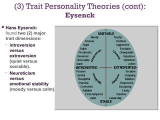 (3) Trait Personality Theories (cont):
Eysenck
 Hans Eysenck:
found two (2) major
trait dimensions:
• introversion
versus
extroversion
(quiet versus
sociable).
• Neuroticism
versus
emotional stability
(moody versus calm).
 