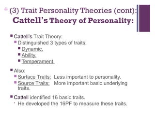 +(3) Trait Personality Theories (cont):
Cattell’s Theory of Personality:
 Cattell’s Trait Theory:
 Distinguished 3 types of traits:
 Dynamic.
 Ability.
 Temperament.
 Also:
 Surface Traits: Less important to personality.
 Source Traits: More important basic underlying
traits.
 Cattell identified 16 basic traits.
• He developed the 16PF to measure these traits.
 