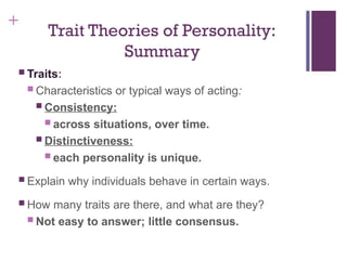 +
Trait Theories of Personality:
Summary
 Traits:
 Characteristics or typical ways of acting:
 Consistency:
 across situations, over time.
 Distinctiveness:
 each personality is unique.
 Explain why individuals behave in certain ways.
 How many traits are there, and what are they?
 Not easy to answer; little consensus.
 
