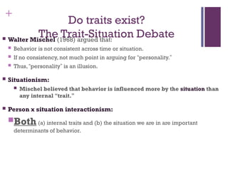 +
Do traits exist?
The Trait-Situation Debate
 Walter Mischel (1968) argued that:
 Behavior is not consistent across time or situation.
 If no consistency, not much point in arguing for “personality.”
 Thus, “personality” is an illusion.
 Situationism:
 Mischel believed that behavior is influenced more by the situation than
any internal “trait.”
 Person x situation interactionism:
Both(a) internal traits and (b) the situation we are in are important
determinants of behavior.
 