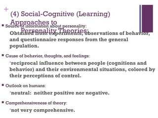 +
(4) Social-Cognitive (Learning)
Approaches to
Personality Theories:
 Source of information about personality:
Obtained from experiments, observations of behavior,
and questionnaire responses from the general
population.
 Cause of behavior, thoughts, and feelings:
•reciprocal influence between people (cognitions and
behavior) and their environmental situations, colored by
their perceptions of control.
 Outlook on humans:
•neutral: neither positive nor negative.
 Comprehensiveness of theory:
•not very comprehensive.
 