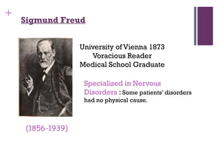 +
Sigmund Freud
University of Vienna 1873
Voracious Reader
Medical School Graduate
Specialized in Nervous
Disorders : Some patients’ disorders
had no physical cause.
(1856-1939)
 